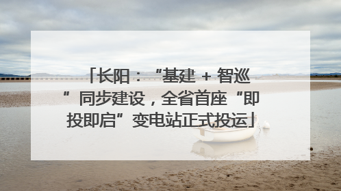 长阳：“基建 + 智巡”同步建设，全省首座“即投即启”变电站正式投运