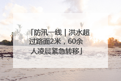 防汛一线｜洪水超过路面2米，60余人凌晨紧急转移