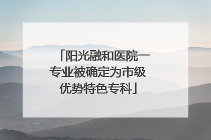 阳光融和医院一专业被确定为市级优势特色专科