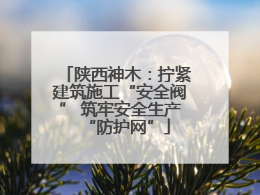 陕西神木：拧紧建筑施工“安全阀” 筑牢安全生产“防护网”