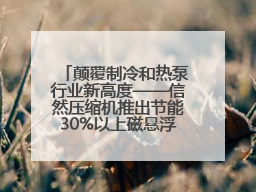 颠覆制冷和热泵行业新高度——信然压缩机推出节能30%以上磁悬浮中央空调和磁悬浮热泵
