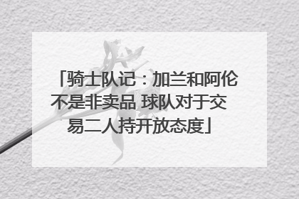 骑士队记：加兰和阿伦不是非卖品 球队对于交易二人持开放态度