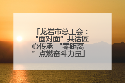 龙岩市总工会：“面对面”共话匠心传承 “零距离”点燃奋斗力量