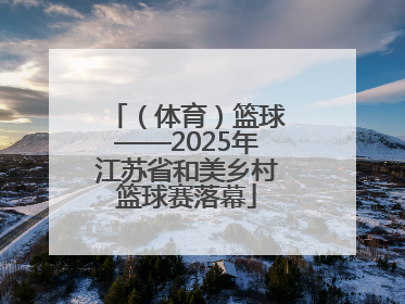 （体育）篮球——2025年江苏省和美乡村篮球赛落幕