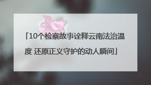 10个检察故事诠释云南法治温度 还原正义守护的动人瞬间
