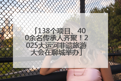 138个项目、400余名传承人齐聚！2025大运河非遗旅游大会在聊城举办