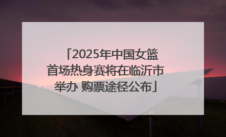 2025年中国女篮首场热身赛将在临沂市举办 购票途径公布