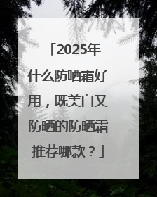 2025年什么防晒霜好用，既美白又防晒的防晒霜推荐哪款？