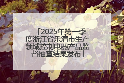 2025年第一季度浙江省乐清市生产领域控制电器产品监督抽查结果发布