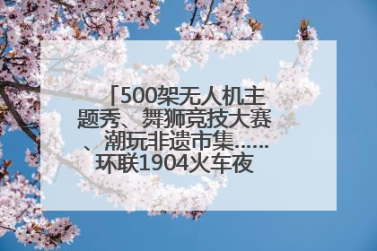 500架无人机主题秀、舞狮竞技大赛、潮玩非遗市集……环联1904火车夜市迎来两周年庆典