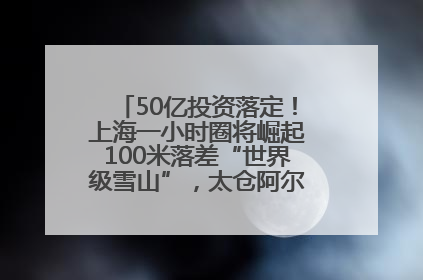 50亿投资落定！上海一小时圈将崛起100米落差“世界级雪山”，太仓阿尔卑斯二期重磅开工