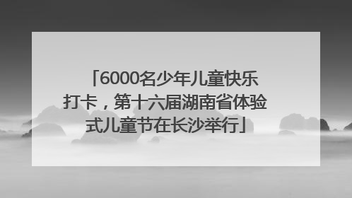 6000名少年儿童快乐打卡，第十六届湖南省体验式儿童节在长沙举行
